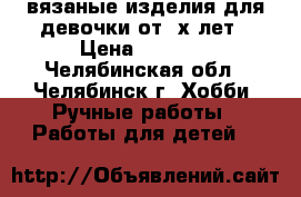 вязаные изделия для девочки от 3х лет › Цена ­ 3 000 - Челябинская обл., Челябинск г. Хобби. Ручные работы » Работы для детей   